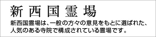 新西国霊場（しんさいごくれいじょう）新西国霊場は、一般の方々の意見をもとに選ばれた、人気のある寺院で構成されている霊場です。