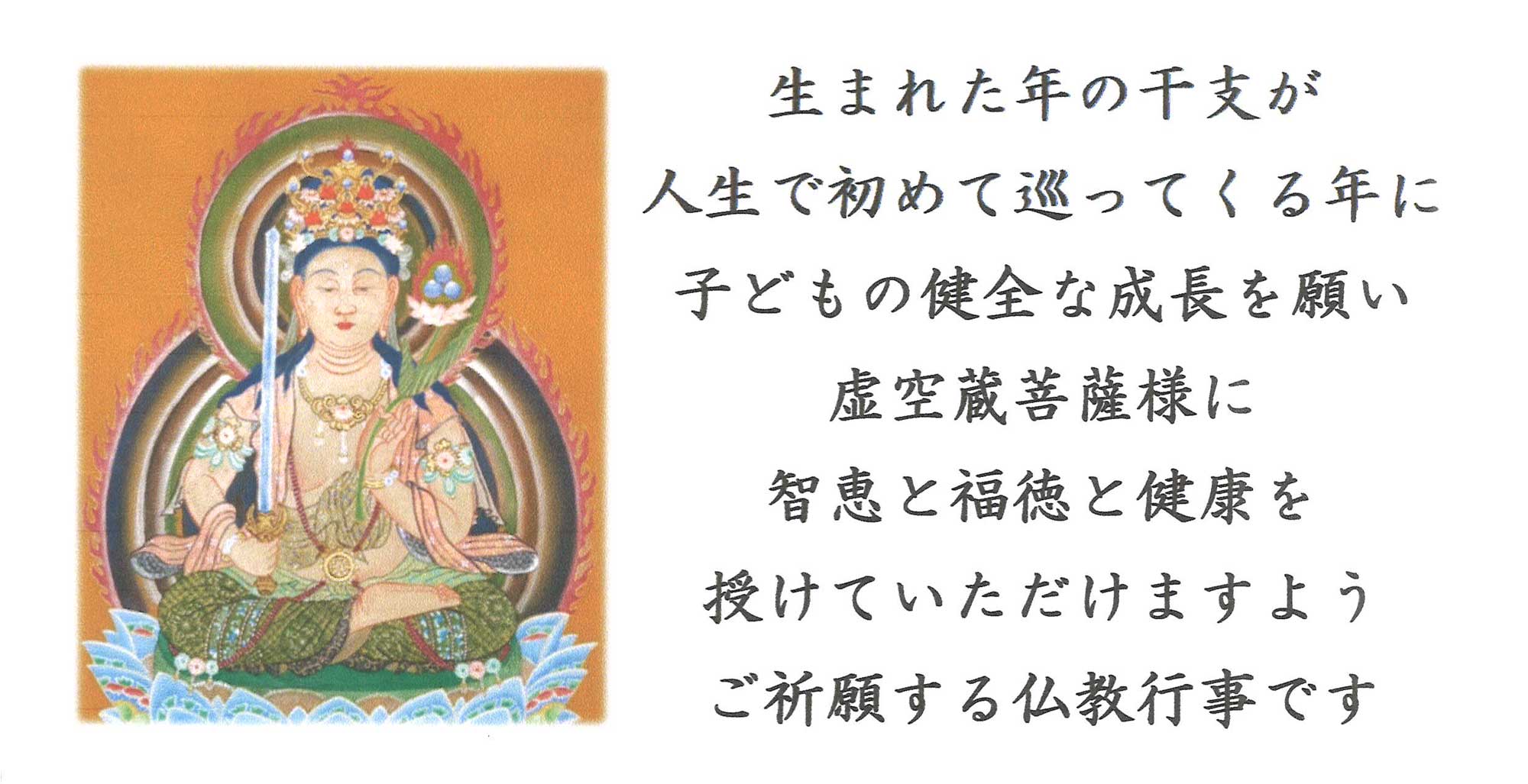 虚空蔵菩薩 生まれた年の干支が人生で初めて巡ってくる年に子どもの健全な成長を願い虚空蔵菩薩様に智恵と福徳と健康を授けていただけますようご祈願する仏教行事です